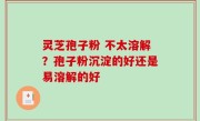 灵芝孢子粉 不太溶解？孢子粉沉淀的好还是易溶解的好