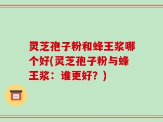 灵芝孢子粉和蜂王浆哪个好(灵芝孢子粉与蜂王浆：谁更好？)