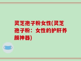 灵芝孢子粉女性(灵芝孢子粉：女性的护肝养颜神器)