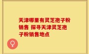 天津哪里有灵芝孢子粉销售 探寻天津灵芝孢子粉销售地点