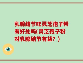 乳腺结节吃灵芝孢子粉有好处吗(灵芝孢子粉对乳腺结节有益？)