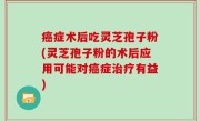 癌症术后吃灵芝孢子粉(灵芝孢子粉的术后应用可能对癌症治疗有益)