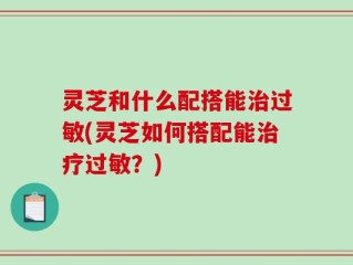 灵芝和什么配搭能治过敏(灵芝如何搭配能治疗过敏？)