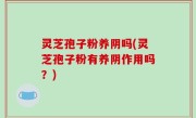 灵芝孢子粉养阴吗(灵芝孢子粉有养阴作用吗？)