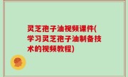 灵芝孢子油视频课件(学习灵芝孢子油制备技术的视频教程)