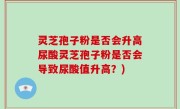 灵芝孢子粉是否会升高尿酸灵芝孢子粉是否会导致尿酸值升高？)