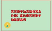 灵芝孢子油高端包装盒价格？富元康灵芝孢子油是正品吗