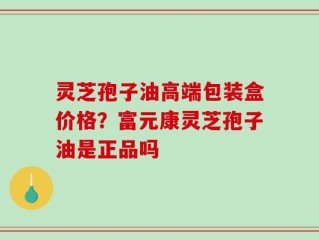 灵芝孢子油高端包装盒价格？富元康灵芝孢子油是正品吗