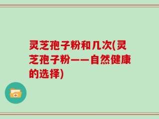 灵芝孢子粉和几次(灵芝孢子粉——自然健康的选择)