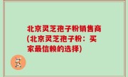 北京灵芝孢子粉销售商(北京灵芝孢子粉：买家最信赖的选择)