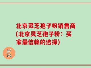 北京灵芝孢子粉销售商(北京灵芝孢子粉：买家最信赖的选择)