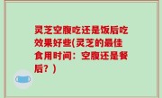 灵芝空腹吃还是饭后吃效果好些(灵芝的最佳食用时间：空腹还是餐后？)
