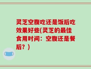 灵芝空腹吃还是饭后吃效果好些(灵芝的最佳食用时间：空腹还是餐后？)