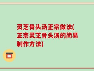 灵芝骨头汤正宗做法(正宗灵芝骨头汤的简易制作方法)