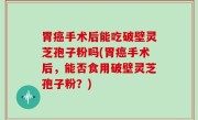 胃癌手术后能吃破壁灵芝孢子粉吗(胃癌手术后，能否食用破壁灵芝孢子粉？)