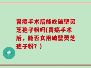 胃癌手术后能吃破壁灵芝孢子粉吗(胃癌手术后，能否食用破壁灵芝孢子粉？)