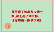 灵芝孢子油卖多少钱一瓶(灵芝孢子油价格，让你知道一瓶多少钱)