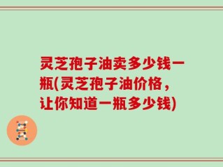 灵芝孢子油卖多少钱一瓶(灵芝孢子油价格，让你知道一瓶多少钱)