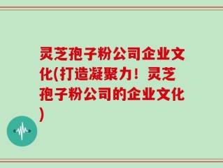 灵芝孢子粉公司企业文化(打造凝聚力！灵芝孢子粉公司的企业文化)