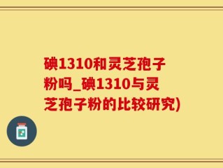 碘1310和灵芝孢子粉吗_碘1310与灵芝孢子粉的比较研究)