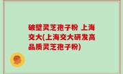 破壁灵芝孢子粉 上海交大(上海交大研发高品质灵芝孢子粉)