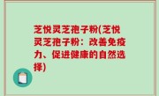 芝悦灵芝孢子粉(芝悦灵芝孢子粉：改善免疫力、促进健康的自然选择)
