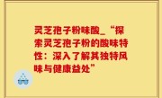 灵芝孢子粉味酸_“探索灵芝孢子粉的酸味特性：深入了解其独特风味与健康益处”