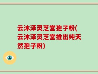 云沐泽灵芝堂孢子粉(云沐泽灵芝堂推出纯天然孢子粉)
