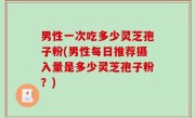 男性一次吃多少灵芝孢子粉(男性每日推荐摄入量是多少灵芝孢子粉？)