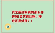 灵芝菌丝粉真有那么神奇吗(灵芝菌丝粉：神奇还是炒作？)