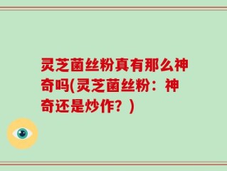 灵芝菌丝粉真有那么神奇吗(灵芝菌丝粉：神奇还是炒作？)