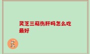 灵芝三萜伤肝吗怎么吃最好