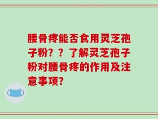 腰骨疼能否食用灵芝孢子粉？？了解灵芝孢子粉对腰骨疼的作用及注意事项？