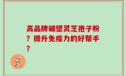 高品牌破壁灵芝孢子粉？提升免疫力的好帮手？