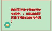 皓博灵芝孢子粉的好处有哪些？？详解皓博灵芝孢子粉的功效与作用？