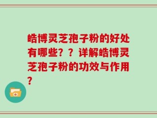 皓博灵芝孢子粉的好处有哪些？？详解皓博灵芝孢子粉的功效与作用？