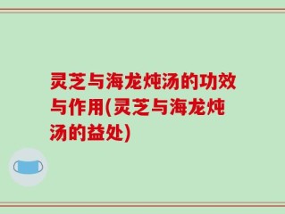 灵芝与海龙炖汤的功效与作用(灵芝与海龙炖汤的益处)