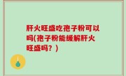 肝火旺盛吃孢子粉可以吗(孢子粉能缓解肝火旺盛吗？)