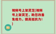 视频号上架灵芝(视频号上架灵芝，助您改善免疫力，提高抵抗力！)