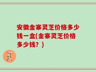 安徽金寨灵芝价格多少钱一盒(金寨灵芝价格多少钱？)
