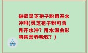破壁灵芝孢子粉用开水冲吗(灵芝孢子粉可否用开水冲？用水温会影响其营养吸收？)
