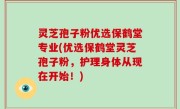 灵芝孢子粉优选保鹤堂专业(优选保鹤堂灵芝孢子粉，护理身体从现在开始！)