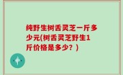 纯野生树舌灵芝一斤多少元(树舌灵芝野生1斤价格是多少？)