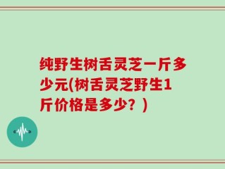 纯野生树舌灵芝一斤多少元(树舌灵芝野生1斤价格是多少？)