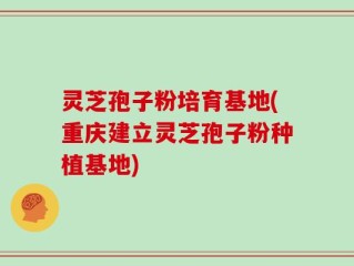 灵芝孢子粉培育基地(重庆建立灵芝孢子粉种植基地)