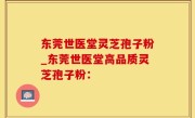 东莞世医堂灵芝孢子粉_东莞世医堂高品质灵芝孢子粉：