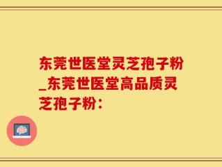 东莞世医堂灵芝孢子粉_东莞世医堂高品质灵芝孢子粉：