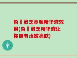 皙玥灵芝亮颜精华液效果(皙玥灵芝精华液让你拥有水嫩亮肤)
