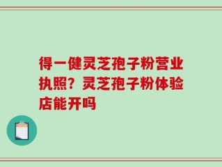 得一健灵芝孢子粉营业执照？灵芝孢子粉体验店能开吗