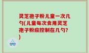 灵芝孢子粉儿童一次几勺(儿童每次食用灵芝孢子粉应控制在几勺？)